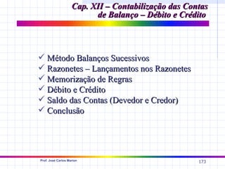 Cap. XII – Contabilização das Contas
                          de Balanço – Débito e Crédito



 Método Balanços Sucessivos
 Razonetes – Lançamentos nos Razonetes
 Memorização de Regras
 Débito e Crédito
 Saldo das Contas (Devedor e Credor)
 Conclusão




Prof. José Carlos Marion
                                                     173
 