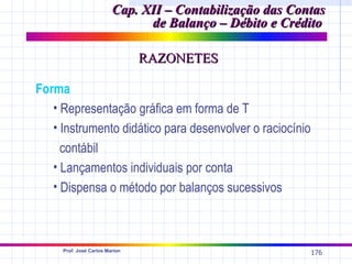 Cap. XII – Contabilização das Contas
                               de Balanço – Débito e Crédito

                                RAZONETES

Forma
   • Representação gráfica em forma de T
   • Instrumento didático para desenvolver o raciocínio
     contábil
   • Lançamentos individuais por conta
   • Dispensa o método por balanços sucessivos



     Prof. José Carlos Marion
                                                          176
 
