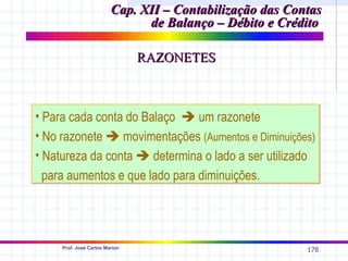 Cap. XII – Contabilização das Contas
                               de Balanço – Débito e Crédito

                                RAZONETES



• Para cada conta do Balaço  um razonete
• No razonete  movimentações (Aumentos e Diminuições)
• Natureza da conta  determina o lado a ser utilizado
  para aumentos e que lado para diminuições.




     Prof. José Carlos Marion
                                                          178
 