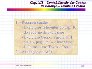 Cap. XII – Contabilização das Contas
                           de Balanço – Débito e Crédito



1 – Recomendações:
    - Exercícios referentes ao cap. 10
      do caderno de exercícios
    - Exercício Grupo: Tarefa 10.1
      e 10.3, pág. 121 – Livro texto
    - Leitura: Livro Texto - Cap. 11
2 – Avaliação da Aula


Prof. José Carlos Marion
                                                      187
 
