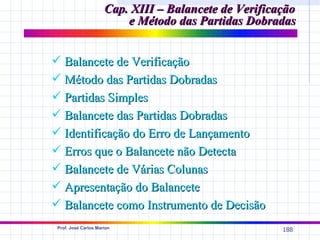 Cap. XIII – Balancete de Verificação
                          e Método das Partidas Dobradas


 Balancete de Verificação
 Método das Partidas Dobradas
 Partidas Simples
 Balancete das Partidas Dobradas
 Identificação do Erro de Lançamento
 Erros que o Balancete não Detecta
 Balancete de Várias Colunas
 Apresentação do Balancete
 Balancete como Instrumento de Decisão
 Prof. José Carlos Marion
                                                       188
 