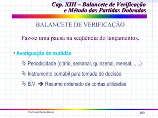 Cap. XIII – Balancete de Verificação
                               e Método das Partidas Dobradas

            BALANCETE DE VERIFICAÇÃO

   Faz-se uma pausa na seqüência do lançamentos.

• Averiguação de exatidão
    Periodicidade (diário, semanal, quinzenal, mensal, .....)
    Instrumento contábil para tomada de decisão
    B.V.  Resumo ordenado de contas utilizadas



      Prof. José Carlos Marion
                                                            189
 