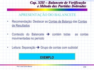 Cap. XIII – Balancete de Verificação
                               e Método das Partidas Dobradas

         APRESENTAÇÃO DO BALANCETE
•   Recomendação: Destacar as Contas de Balanço das Contas
    de Resultados

•   Conteúdo do Balancete  contém todas               as contas
    movimentadas no período

•   Leitura: Separação  Grupo de contas com subtotal

                                  EXEMPLO

       Prof. José Carlos Marion
                                                            198
 