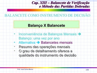 Cap. XIII – Balancete de Verificação
                                 e Método das Partidas Dobradas

BALANCETE COMO INSTRUMENTO DE DECISÃO

                       Balanço X Balancete

    •     Inconveniência de Balanços Mensais 
          Balanço: uma vez por ano
    •     Alternativa  Balancetes mensais
    •     Resumo das operações mensais
    •     O grau de detalhamento oferece a
          qualidade do instrumento de decisão


        Prof. José Carlos Marion
                                                              199
 