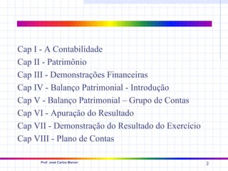 Cap I - A Contabilidade
Cap II - Patrimônio
Cap III - Demonstrações Financeiras
Cap IV - Balanço Patrimonial - Introdução
Cap V - Balanço Patrimonial – Grupo de Contas
Cap VI - Apuração do Resultado
Cap VII - Demonstração do Resultado do Exercício
Cap VIII - Plano de Contas

      Prof. José Carlos Marion
                                                   2
 