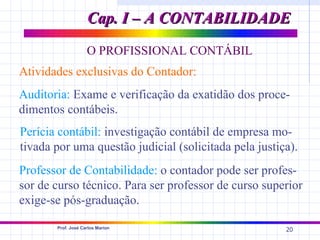 Cap. I – A CONTABILIDADE
                    O PROFISSIONAL CONTÁBIL
Atividades exclusivas do Contador:
Auditoria: Exame e verificação da exatidão dos proce-
dimentos contábeis.
Perícia contábil: investigação contábil de empresa mo-
tivada por uma questão judicial (solicitada pela justiça).
Professor de Contabilidade: o contador pode ser profes-
sor de curso técnico. Para ser professor de curso superior
exige-se pós-graduação.

       Prof. José Carlos Marion
                                                       20
 