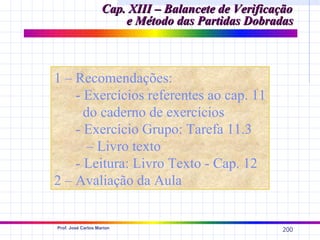 Cap. XIII – Balancete de Verificação
                        e Método das Partidas Dobradas



1 – Recomendações:
    - Exercícios referentes ao cap. 11
      do caderno de exercícios
    - Exercício Grupo: Tarefa 11.3
       – Livro texto
    - Leitura: Livro Texto - Cap. 12
2 – Avaliação da Aula


Prof. José Carlos Marion
                                                     200
 