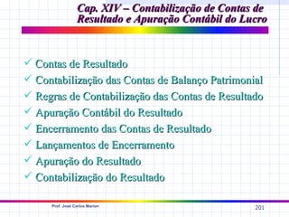 Cap. XIV – Contabilização de Contas de
                 Resultado e Apuração Contábil do Lucro


 Contas de Resultado
 Contabilização das Contas de Balanço Patrimonial
 Regras de Contabilização das Contas de Resultado
 Apuração Contábil do Resultado
 Encerramento das Contas de Resultado
 Lançamentos de Encerramento
 Apuração do Resultado
 Contabilização do Resultado

     Prof. José Carlos Marion
                                                    201
 