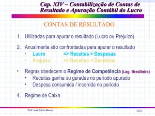 Cap. XIV – Contabilização de Contas de
                Resultado e Apuração Contábil do Lucro

                    CONTAS DE RESULTADO
1. Utilizadas para apurar o resultado (Lucro ou Prejuízo)
2. Anualmente são confrontadas para apurar o resultado
   • Lucro          => Receitas > Despesas
   • Prejuízo       => Receitas < Despesas
•   Regras obedecem o Regime de Competência (Leg. Brasilieira)
    • Receitas ganha ou geradas no período apurado
    • Despesa consumida / incorrida no período
4. Regime de Caixa

     Prof. José Carlos Marion
                                                            202
 