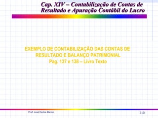 Cap. XIV – Contabilização de Contas de
            Resultado e Apuração Contábil do Lucro




EXEMPLO DE CONTABILIZAÇÃO DAS CONTAS DE
    RESULTADO E BALANÇO PATRIMONIAL
         Pag. 137 e 138 – Livro Texto




 Prof. José Carlos Marion
                                                210
 