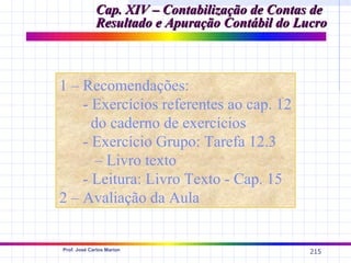 Cap. XIV – Contabilização de Contas de
             Resultado e Apuração Contábil do Lucro



1 – Recomendações:
    - Exercícios referentes ao cap. 12
      do caderno de exercícios
    - Exercício Grupo: Tarefa 12.3
       – Livro texto
    - Leitura: Livro Texto - Cap. 15
2 – Avaliação da Aula


Prof. José Carlos Marion
                                                215
 