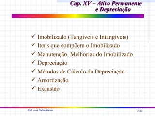 Cap. XV – Ativo Permanente
                                    e Depreciação



    Imobilizado (Tangíveis e Intangíveis)
    Itens que compõem o Imobilizado
    Manutenção, Melhorias do Imobilizado
    Depreciação
    Métodos de Cálculo da Depreciação
    Amortização
    Exaustão


Prof. José Carlos Marion
                                                   216
 