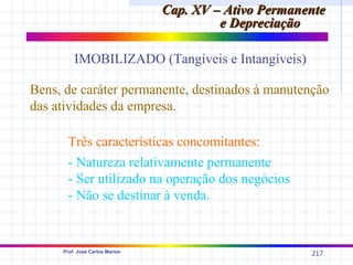 Cap. XV – Ativo Permanente
                                         e Depreciação

         IMOBILIZADO (Tangíveis e Intangíveis)

Bens, de caráter permanente, destinados à manutenção
das atividades da empresa.

       Três características concomitantes:
       - Natureza relativamente permanente
       - Ser utilizado na operação dos negócios
       - Não se destinar à venda.


     Prof. José Carlos Marion
                                                       217
 