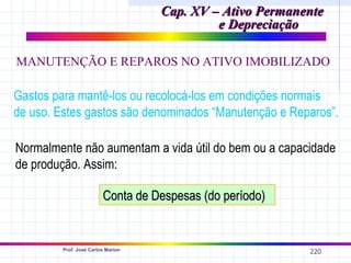 Cap. XV – Ativo Permanente
                                             e Depreciação

MANUTENÇÃO E REPAROS NO ATIVO IMOBILIZADO

Gastos para mantê-los ou recolocá-los em condições normais
de uso. Estes gastos são denominados “Manutenção e Reparos”.

Normalmente não aumentam a vida útil do bem ou a capacidade
de produção. Assim:

                         Conta de Despesas (do período)


         Prof. José Carlos Marion
                                                           220
 