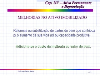 Cap. XV – Ativo Permanente
                                       e Depreciação

  MELHORIAS NO ATIVO IMOBILIZADO


Reformas ou substituição de partes do bem que contribua
p/ o aumento de sua vida útil ou capacidade produtiva.

 Adiciona-se o custo da melhoria ao valor do bem.




   Prof. José Carlos Marion
                                                      221
 