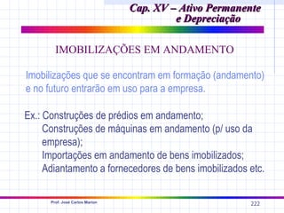 Cap. XV – Ativo Permanente
                                          e Depreciação

        IMOBILIZAÇÕES EM ANDAMENTO

Imobilizações que se encontram em formação (andamento)
e no futuro entrarão em uso para a empresa.

Ex.: Construções de prédios em andamento;
     Construções de máquinas em andamento (p/ uso da
     empresa);
     Importações em andamento de bens imobilizados;
     Adiantamento a fornecedores de bens imobilizados etc.

      Prof. José Carlos Marion
                                                        222
 