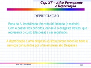 Cap. XV – Ativo Permanente
                                             e Depreciação

                                  DEPRECIAÇÃO

 Bens do A. Imobilizado têm vida útil limitada (a maioria).
 Com o passar dos períodos, dar-se-á o desgaste destes, que
 representa o custo (despesa) a ser registrado.

A depreciação é uma despesa (custos) porque todos os bens e
serviços consumidos por uma empresa são Despesas.




       Prof. José Carlos Marion
                                                            223
 
