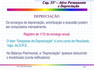 Cap. XV – Ativo Permanente
                                              e Depreciação

                                  DEPRECIAÇÃO
Os encargos de depreciação, amortização e exaustão podem
ser computados mensalmente.

                 Registro de 1/12 do encargo anual.
O item “Despesas de Depreciação” é uma conta de Resultado,
logo, da D.R.E.

No Balanço Patrimonial, a “Depreciação” aparece deduzindo
o Imobilizado (conta retificadora)

       Prof. José Carlos Marion
                                                             227
 