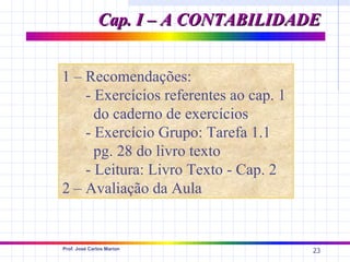 Cap. I – A CONTABILIDADE


1 – Recomendações:
    - Exercícios referentes ao cap. 1
      do caderno de exercícios
    - Exercício Grupo: Tarefa 1.1
      pg. 28 do livro texto
    - Leitura: Livro Texto - Cap. 2
2 – Avaliação da Aula


Prof. José Carlos Marion
                                        23
 