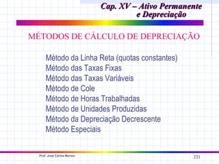 Cap. XV – Ativo Permanente
                                      e Depreciação

MÉTODOS DE CÁLCULO DE DEPRECIAÇÃO

      Método da Linha Reta (quotas constantes)
      Método das Taxas Fixas
      Método das Taxas Variáveis
      Método de Cole
      Método de Horas Trabalhadas
      Método de Unidades Produzidas
      Método da Depreciação Decrescente
      Método Especiais

  Prof. José Carlos Marion
                                                    231
 