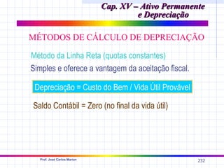 Cap. XV – Ativo Permanente
                                      e Depreciação

MÉTODOS DE CÁLCULO DE DEPRECIAÇÃO

Método da Linha Reta (quotas constantes)
Simples e oferece a vantagem da aceitação fiscal.

 Depreciação = Custo do Bem / Vida Útil Provável

Saldo Contábil = Zero (no final da vida útil)




  Prof. José Carlos Marion
                                                     232
 