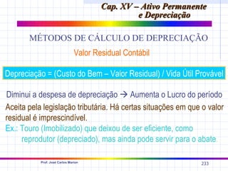 Cap. XV – Ativo Permanente
                                                 e Depreciação

       MÉTODOS DE CÁLCULO DE DEPRECIAÇÃO
                                Valor Residual Contábil

Depreciação = (Custo do Bem – Valor Residual) / Vida Útil Provável

Diminui a despesa de depreciação  Aumenta o Lucro do período
Aceita pela legislação tributária. Há certas situações em que o valor
residual é imprescindível.
Ex.: Touro (Imobilizado) que deixou de ser eficiente, como
     reprodutor (depreciado), mas ainda pode servir para o abate.

           Prof. José Carlos Marion
                                                                233
 