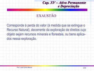 Cap. XV – Ativo Permanente
                                             e Depreciação

                                  EXAUSTÃO

Corresponde à perda do valor (à medida que se extingue o
Recurso Natural), decorrente da exploração de direitos cujo
objeto sejam recursos minerais e florestais, ou bens aplica-
dos nessa exploração.




       Prof. José Carlos Marion
                                                            235
 