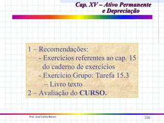 Cap. XV – Ativo Permanente
                                    e Depreciação




1 – Recomendações:
    - Exercícios referentes ao cap. 15
      do caderno de exercícios
    - Exercício Grupo: Tarefa 15.3
       – Livro texto
2 – Avaliação do CURSO.


Prof. José Carlos Marion
                                                  236
 
