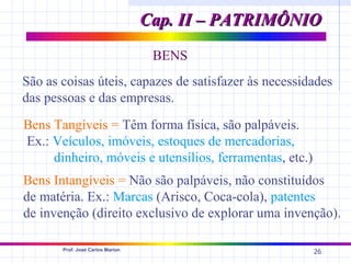 Cap. II – PATRIMÔNIO
                                   BENS
São as coisas úteis, capazes de satisfazer às necessidades
das pessoas e das empresas.
Bens Tangíveis = Têm forma física, são palpáveis.
Ex.: Veículos, imóveis, estoques de mercadorias,
     dinheiro, móveis e utensílios, ferramentas, etc.)
Bens Intangíveis = Não são palpáveis, não constituídos
de matéria. Ex.: Marcas (Arisco, Coca-cola), patentes
de invenção (direito exclusivo de explorar uma invenção).

       Prof. José Carlos Marion
                                                         26
 