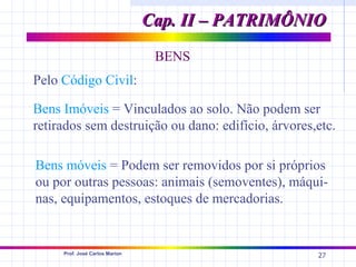 Cap. II – PATRIMÔNIO
                                 BENS
Pelo Código Civil:

Bens Imóveis = Vinculados ao solo. Não podem ser
retirados sem destruição ou dano: edifício, árvores,etc.

Bens móveis = Podem ser removidos por si próprios
ou por outras pessoas: animais (semoventes), máqui-
nas, equipamentos, estoques de mercadorias.


     Prof. José Carlos Marion
                                                    27
 