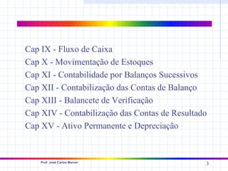 Cap IX - Fluxo de Caixa
Cap X - Movimentação de Estoques
Cap XI - Contabilidade por Balanços Sucessivos
Cap XII - Contabilização das Contas de Balanço
Cap XIII - Balancete de Verificação
Cap XIV - Contabilização das Contas de Resultado
Cap XV - Ativo Permanente e Depreciação


    Prof. José Carlos Marion
                                               3
 