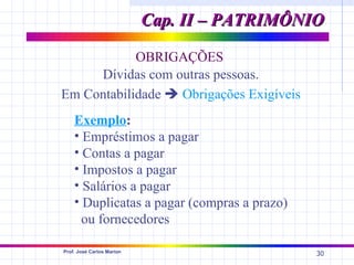 Cap. II – PATRIMÔNIO

            OBRIGAÇÕES
     Dívidas com outras pessoas.
Em Contabilidade  Obrigações Exigíveis
    Exemplo:
    • Empréstimos a pagar
    • Contas a pagar
    • Impostos a pagar
    • Salários a pagar
    • Duplicatas a pagar (compras a prazo)
      ou fornecedores

Prof. José Carlos Marion
                                              30
 