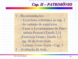 Cap. II – PATRIMÔNIO

  1 – Recomendações:
      - Exercícios referentes ao cap. 2
        do caderno de exercícios
      - Fazer o Levantamento do Patri-
         mônio Pessoal (Tarefa 2.1)
      -Exercício Grupo: Tarefa 2.3
        pg. 36 do livro texto
      - Leitura: Livro Texto - Cap. 3
  2 – Avaliação da Aula
Prof. José Carlos Marion
                                             36
 