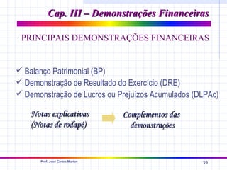 Cap. III – Demonstrações Financeiras

 PRINCIPAIS DEMONSTRAÇÕES FINANCEIRAS


 Balanço Patrimonial (BP)
 Demonstração de Resultado do Exercício (DRE)
 Demonstração de Lucros ou Prejuízos Acumulados (DLPAc)

    Notas explicativas            Complementos das
    (Notas de rodapé)               demonstrações


       Prof. José Carlos Marion
                                                     39
 
