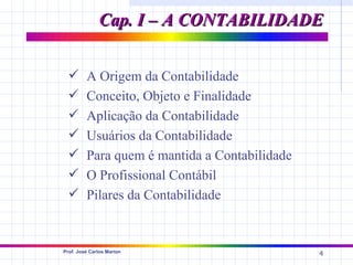 Cap. I – A CONTABILIDADE


        A Origem da Contabilidade
        Conceito, Objeto e Finalidade
        Aplicação da Contabilidade
        Usuários da Contabilidade
        Para quem é mantida a Contabilidade
        O Profissional Contábil
        Pilares da Contabilidade


Prof. José Carlos Marion
                                               4
 