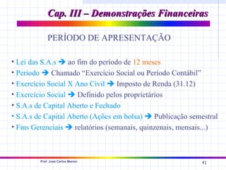 Cap. III – Demonstrações Financeiras

             PERÍODO DE APRESENTAÇÃO

• Lei das S.A.s  ao fim do período de 12 meses
• Período  Chamado “Exercício Social ou Período Contábil”
• Exercício Social X Ano Civil  Imposto de Renda (31.12)
• Exercício Social  Definido pelos proprietários
• S.A.s de Capital Aberto e Fechado
• S.A.s de Capital Aberto (Ações em bolsa)  Publicação semestral
• Fins Gerenciais  relatórios (semanais, quinzenais, mensais...)



         Prof. José Carlos Marion
                                                            41
 