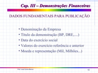 Cap. III – Demonstrações Financeiras

DADOS FUNDAMENTAIS PARA PUBLICAÇÃO


    • Denominação da Empresa
    • Título da demonstração (BP, DRE,....)
    • Data do exercício social
    • Valores do exercício referência e anterior
    • Moeda e representação (Mil, Milhões...)



   Prof. José Carlos Marion
                                                   42
 