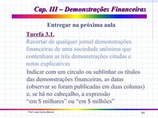Cap. III – Demonstrações Financeiras

                 Entregar na próxima aula
Tarefa 3.1.
Recortar de qualquer jornal demonstrações
financeiras de uma sociedade anônima que
contenham as três demonstrações citadas e
notas explicativas
Indicar com um círculo ou sublinhar os títulos
das demonstrações financeiras, as datas
(observar se foram publicadas em duas colunas)
e, se há no cabeçalho, a expressão
“em $ milhares” ou “em $ milhões”
Prof. José Carlos Marion
                                            44
 
