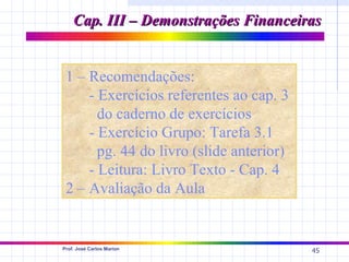 Cap. III – Demonstrações Financeiras


 1 – Recomendações:
     - Exercícios referentes ao cap. 3
       do caderno de exercícios
     - Exercício Grupo: Tarefa 3.1
       pg. 44 do livro (slide anterior)
     - Leitura: Livro Texto - Cap. 4
 2 – Avaliação da Aula


Prof. José Carlos Marion
                                          45
 