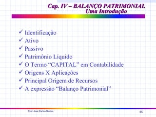 Cap. IV – BALANÇO PATRIMONIAL
                                  Uma Introdução


 Identificação
 Ativo
 Passivo
 Patrimônio Líquido
 O Termo “CAPITAL” em Contabilidade
 Origens X Aplicações
 Principal Origem de Recursos
 A expressão “Balanço Patrimonial”


   Prof. José Carlos Marion
                                                46
 