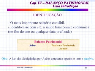 Cap. IV – BALANÇO PATRIMONIAL
                                           Uma Introdução

                                      IDENTIFICAÇÃO

    - O mais importante relatório contábil.
    - Identifica-se com ele, a saúde financeira e econômica
    (no fim do ano ou qualquer data prefixada)

                                      Balanço Patrimonial
                              Ativo              Passivo e Patrimônio
                                                       Líquido


Obs.: A Lei das Sociedades por Ações apresenta apenas o termo passivo.

           Prof. José Carlos Marion
                                                                        47
 