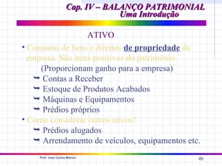 Cap. IV – BALANÇO PATRIMONIAL
                                  Uma Introdução

                   ATIVO
• Conjunto de bens e direitos de propriedade da
  empresa. São itens positivos do patrimônio.
     (Proporcionam ganho para a empresa)
    Contas a Receber
    Estoque de Produtos Acabados
    Máquinas e Equipamentos
    Prédios próprios
• Como considerar outros ativos?
    Prédios alugados
    Arrendamento de veículos, equipamentos etc.
    Prof. José Carlos Marion
                                                49
 