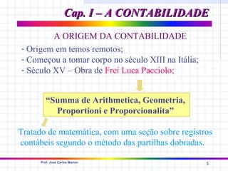 Cap. I – A CONTABILIDADE
         A ORIGEM DA CONTABILIDADE
- Origem em temos remotos;
- Começou a tomar corpo no século XIII na Itália;
- Século XV – Obra de Frei Luca Pacciolo;


         “Summa de Arithmetica, Geometria,
           Proportioni e Proporcionalita”

Tratado de matemática, com uma seção sobre registros
contábeis segundo o método das partilhas dobradas.

      Prof. José Carlos Marion
                                                    5
 