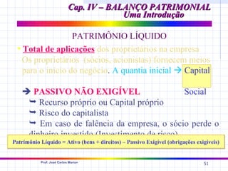 Cap. IV – BALANÇO PATRIMONIAL
                                         Uma Introdução

                   PATRIMÔNIO LÍQUIDO
  • Total de aplicações dos proprietários na empresa
    Os proprietários (sócios, acionistas) fornecem meios
    para o início do negócio. A quantia inicial  Capital

    PASSIVO NÃO EXIGÍVEL                      Social
     Recurso próprio ou Capital próprio
     Risco do capitalista
     Em caso de falência da empresa, o sócio perde o
    dinheiro investido (Investimento de risco)
Patrimônio Líquido = Ativo (bens + direitos) – Passivo Exigível (obrigações exigíveis)


           Prof. José Carlos Marion
                                                                               51
 