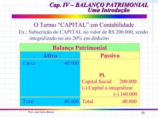 Cap. IV – BALANÇO PATRIMONIAL
                                    Uma Introdução

         O Termo “CAPITAL” em Contabilidade
Ex.: Subscrição do CAPITAL no valor de R$ 200.000, sendo
     integralizado no ato 20% em dinheiro
                     Balanço Patrimonial
                 Ativo               Passivo
 Caixa                         40.000

                                              PL
                                      Capital Social      200.000
                                      (-) Capital a integralizar
                                                      (-) 160.000
 Total                         40.000 Total                40.000
    Prof. José Carlos Marion
                                                                    58
 