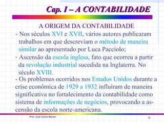 Cap. I – A CONTABILIDADE
          A ORIGEM DA CONTABILIDADE
- Nos séculos XVI e XVII, vários autores publicaram
  trabalhos em que descreviam o método de maneira
  similar ao apresentado por Luca Pacciolo;
- Ascensão da escola inglesa, fato que ocorreu a partir
  da revolução industrial sucedida na Inglaterra. No
  século XVIII.
- Os problemas ocorridos nos Estados Unidos durante a
crise econômica de 1929 a 1932 influíram de maneira
significativa no fortalecimento da contabilidade como
sistema de informações de negócios, provocando a as-
censão da escola norte-americana.
     Prof. José Carlos Marion
                                                   6
 