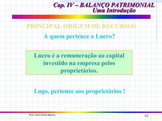 Cap. IV – BALANÇO PATRIMONIAL
                                  Uma Introdução

PRINCIPAL ORIGEM DE RECURSOS
             A quem pertence o Lucro?


    Lucro é a remuneração ao capital
       investido na empresa pelos
              proprietários.


    Logo, pertence aos proprietários !


Prof. José Carlos Marion
                                               63
 