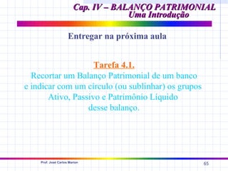 Cap. IV – BALANÇO PATRIMONIAL
                                     Uma Introdução

                     Entregar na próxima aula


                    Tarefa 4.1.
  Recortar um Balanço Patrimonial de um banco
e indicar com um círculo (ou sublinhar) os grupos
       Ativo, Passivo e Patrimônio Líquido
                  desse balanço.




    Prof. José Carlos Marion
                                                    65
 