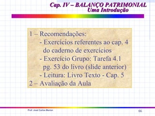 Cap. IV – BALANÇO PATRIMONIAL
                                 Uma Introdução



 1 – Recomendações:
     - Exercícios referentes ao cap. 4
       do caderno de exercícios
     - Exercício Grupo: Tarefa 4.1
       pg. 53 do livro (slide anterior)
     - Leitura: Livro Texto - Cap. 5
 2 – Avaliação da Aula


Prof. José Carlos Marion
                                              66
 