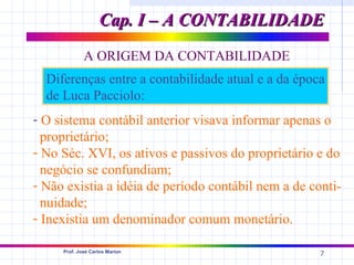 Cap. I – A CONTABILIDADE
             A ORIGEM DA CONTABILIDADE
  Diferenças entre a contabilidade atual e a da época
  de Luca Pacciolo:
- O sistema contábil anterior visava informar apenas o
  proprietário;
- No Séc. XVI, os ativos e passivos do proprietário e do
  negócio se confundiam;
- Não existia a idéia de período contábil nem a de conti-
  nuidade;
- Inexistia um denominador comum monetário.

     Prof. José Carlos Marion
                                                     7
 